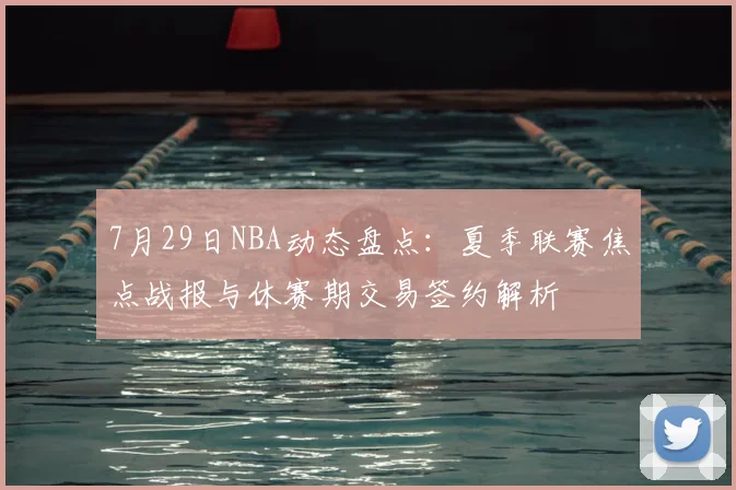 7月29日NBA动态盘点:夏季联赛焦点战报与休赛期交易签约解析
