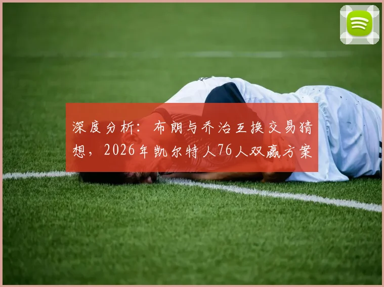 深度分析:布朗与乔治互换交易猜想,2026年凯尔特人76人双赢方案探讨