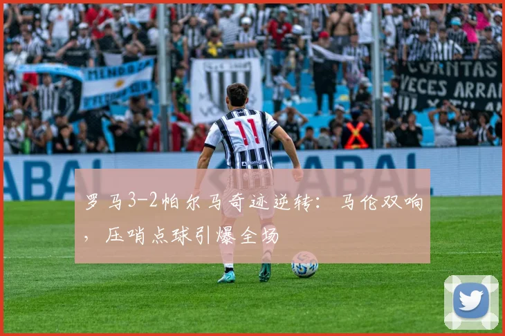罗马3-2帕尔马奇迹逆转:马伦双响,压哨点球引爆全场