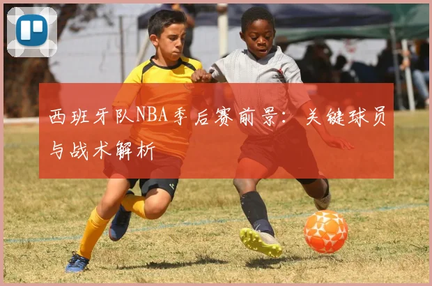 西班牙队NBA季后赛前景:关键球员与战术解析
