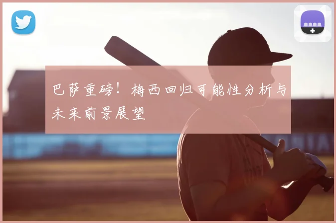 巴萨重磅!梅西回归可能性分析与未来前景展望