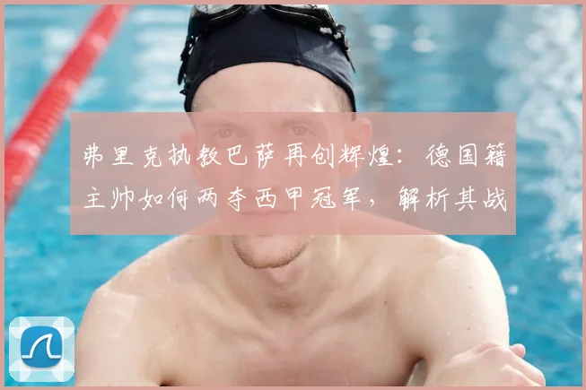 弗里克执教巴萨再创辉煌:德国籍主帅如何两夺西甲冠军,解析其战术与队史意义