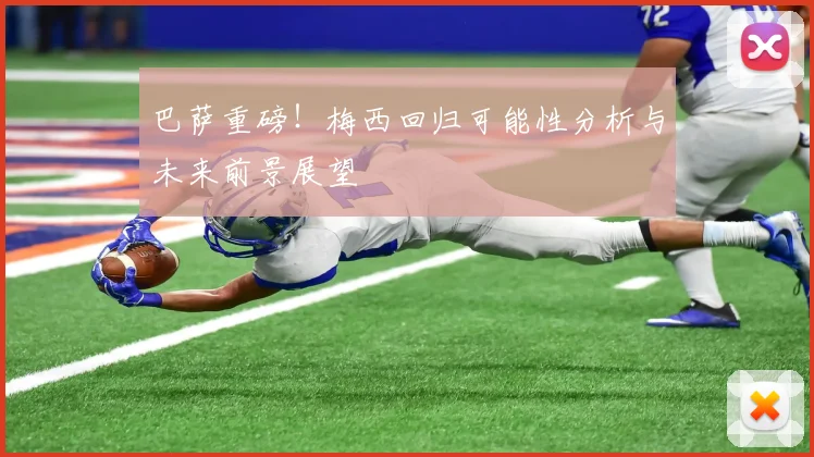巴萨重磅!梅西回归可能性分析与未来前景展望