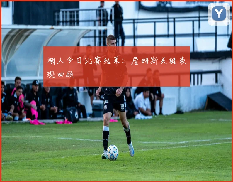湖人今日比赛结果:詹姆斯关键表现回顾