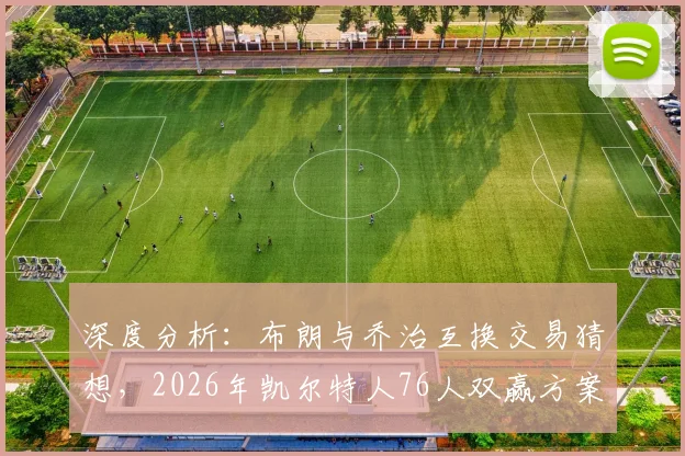 深度分析:布朗与乔治互换交易猜想,2026年凯尔特人76人双赢方案探讨