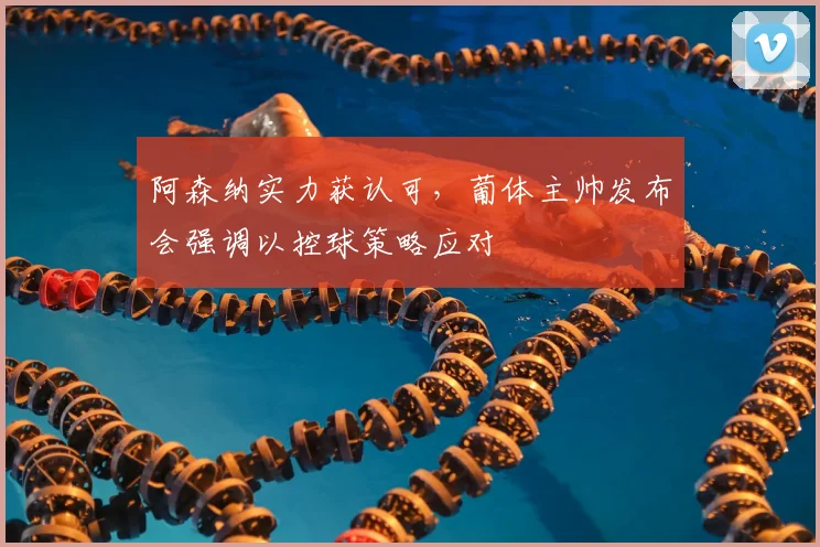 阿森纳实力获认可,葡体主帅发布会强调以控球策略应对